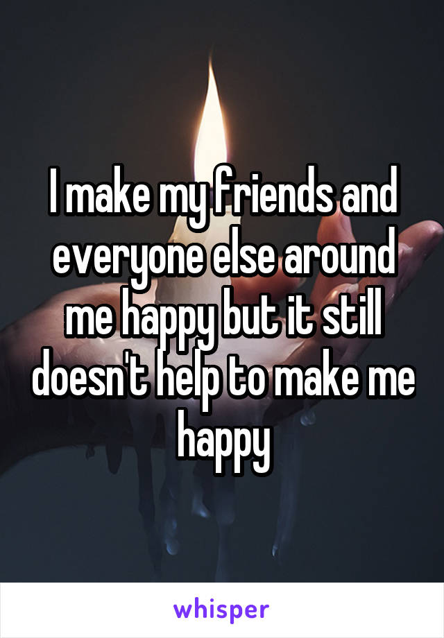 I make my friends and everyone else around me happy but it still doesn't help to make me happy