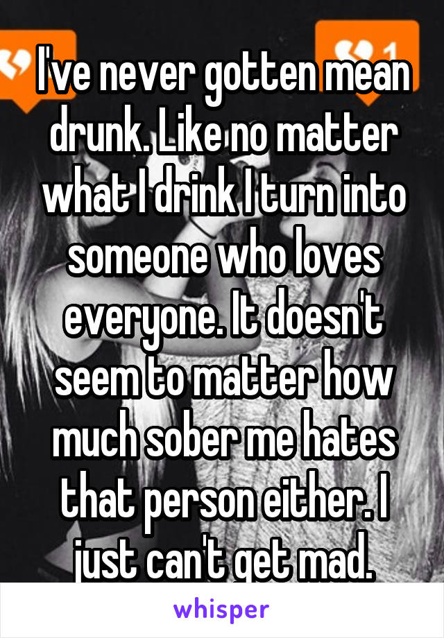 I've never gotten mean drunk. Like no matter what I drink I turn into someone who loves everyone. It doesn't seem to matter how much sober me hates that person either. I just can't get mad.