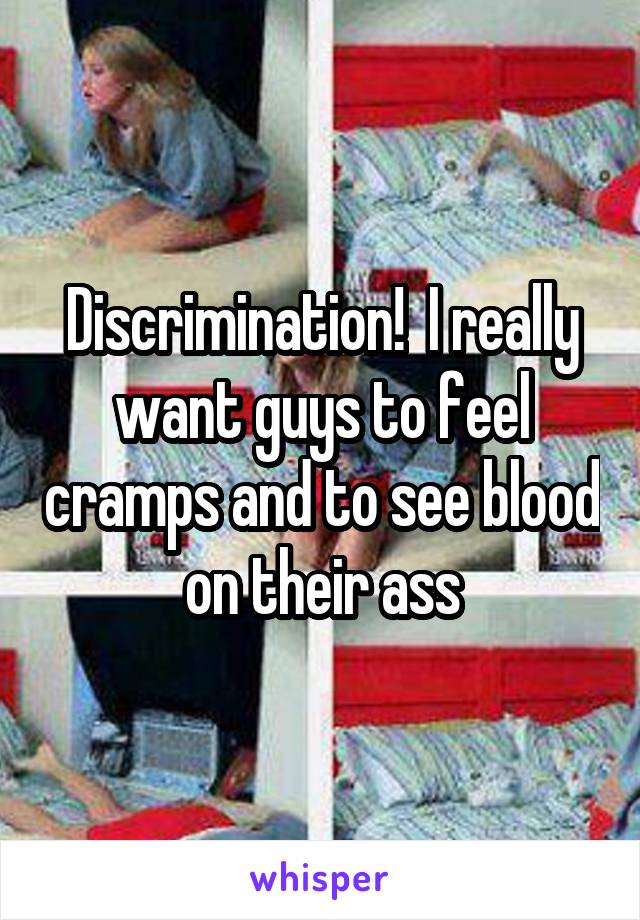 Discrimination!  I really want guys to feel cramps and to see blood on their ass