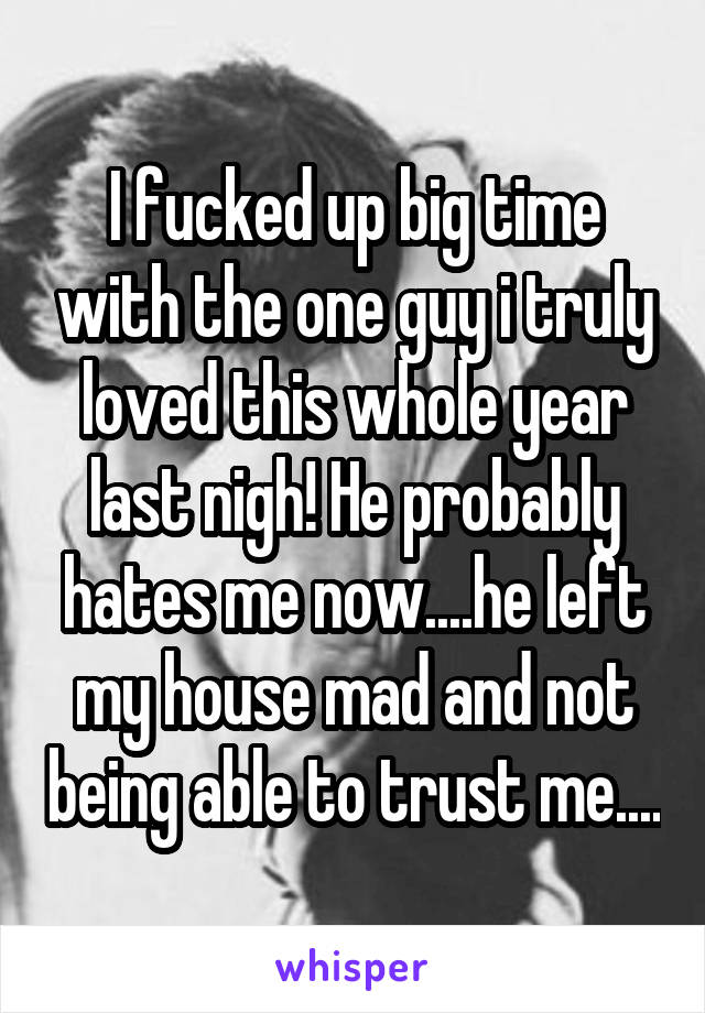 I fucked up big time with the one guy i truly loved this whole year last nigh! He probably hates me now....he left my house mad and not being able to trust me....