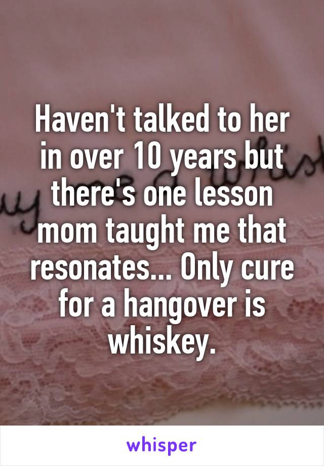 Haven't talked to her in over 10 years but there's one lesson mom taught me that resonates... Only cure for a hangover is whiskey.