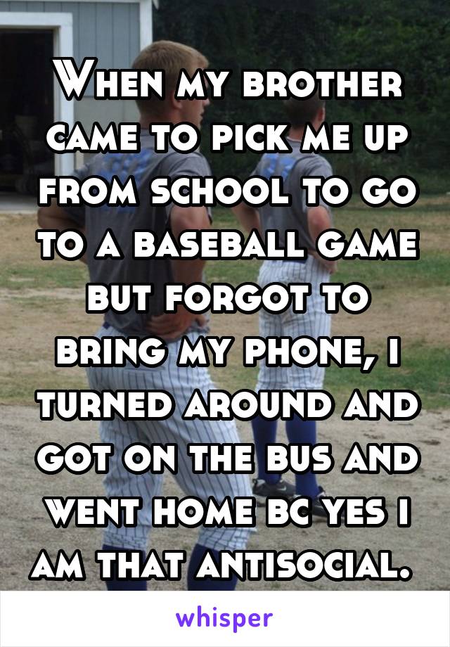 When my brother came to pick me up from school to go to a baseball game but forgot to bring my phone, i turned around and got on the bus and went home bc yes i am that antisocial. 