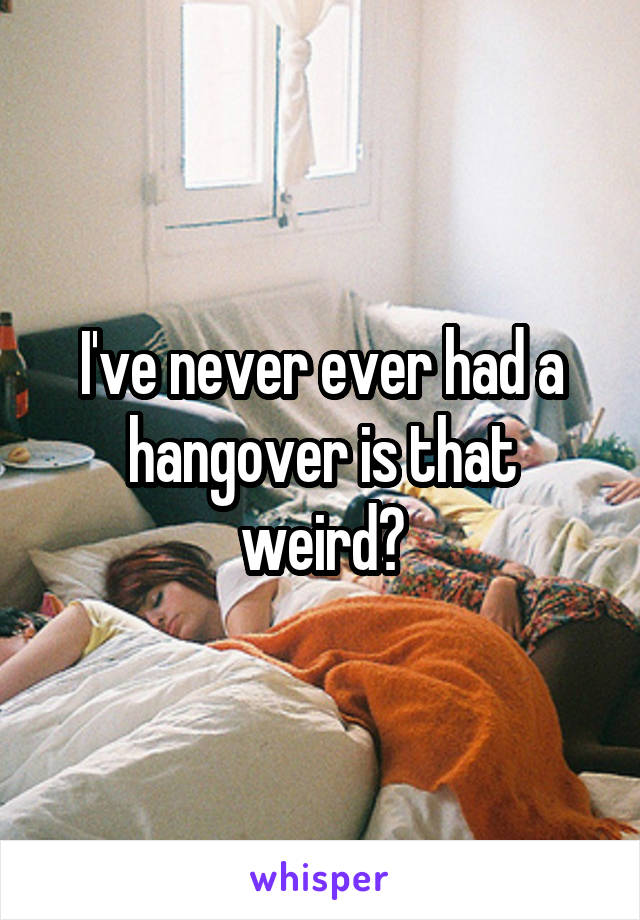 I've never ever had a hangover is that weird?