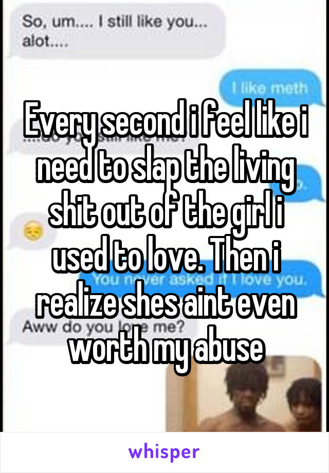 Every second i feel like i need to slap the living shit out of the girl i used to love. Then i realize shes aint even worth my abuse