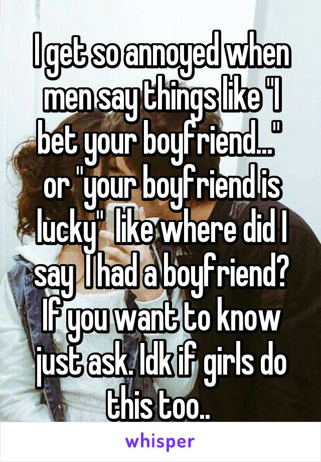 I get so annoyed when men say things like "I bet your boyfriend..."  or "your boyfriend is lucky"  like where did I say  I had a boyfriend? If you want to know just ask. Idk if girls do this too.. 