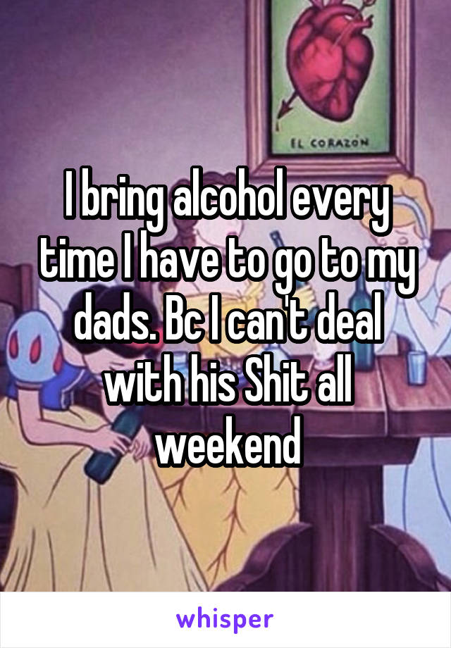 I bring alcohol every time I have to go to my dads. Bc I can't deal with his Shit all weekend