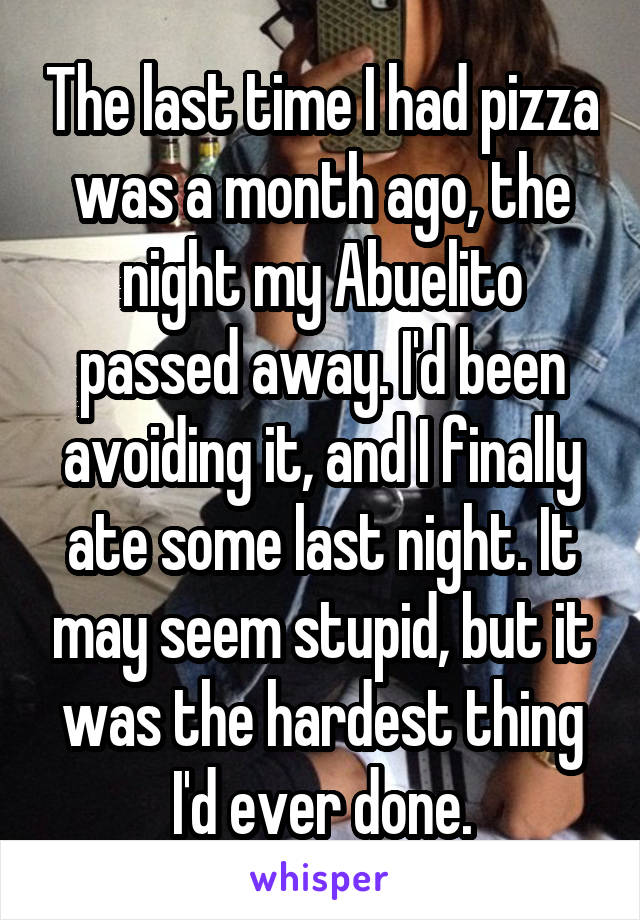 The last time I had pizza was a month ago, the night my Abuelito passed away. I'd been avoiding it, and I finally ate some last night. It may seem stupid, but it was the hardest thing I'd ever done.