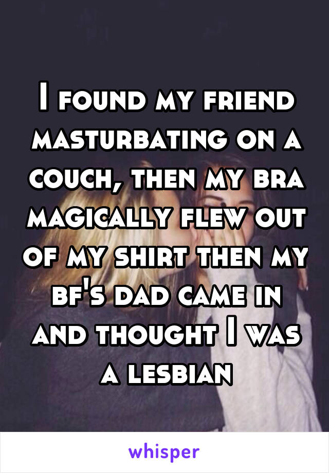 I found my friend masturbating on a couch, then my bra magically flew out of my shirt then my bf's dad came in and thought I was a lesbian