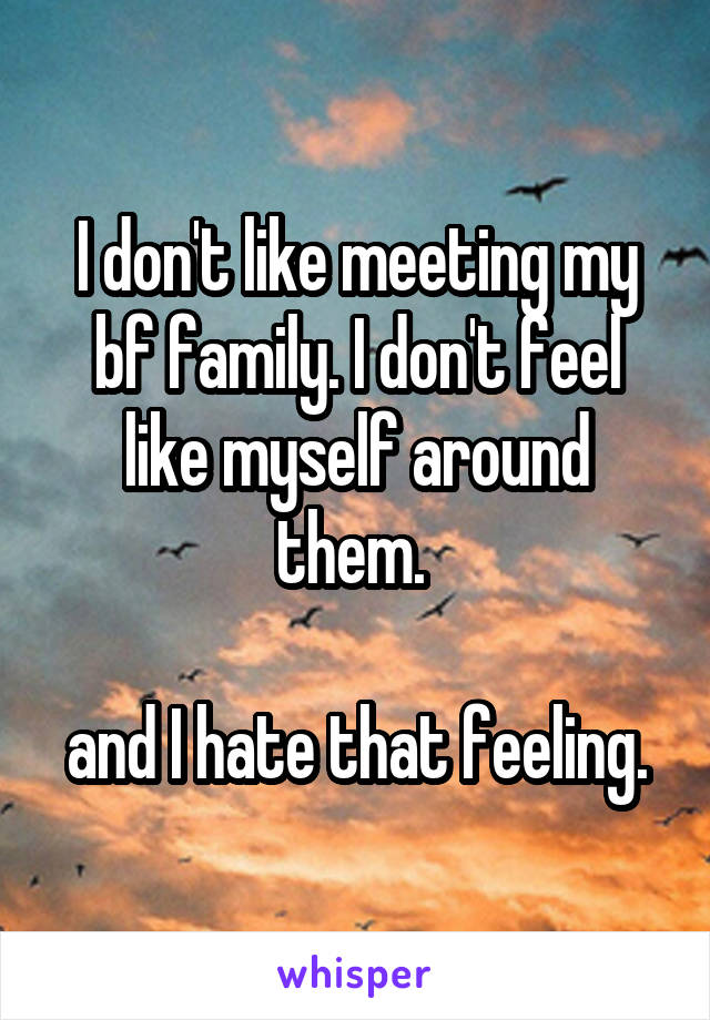 I don't like meeting my bf family. I don't feel like myself around them. 

and I hate that feeling.