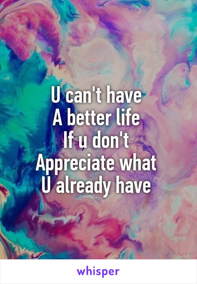 U can't have 
A better life 
If u don't 
Appreciate what 
U already have 