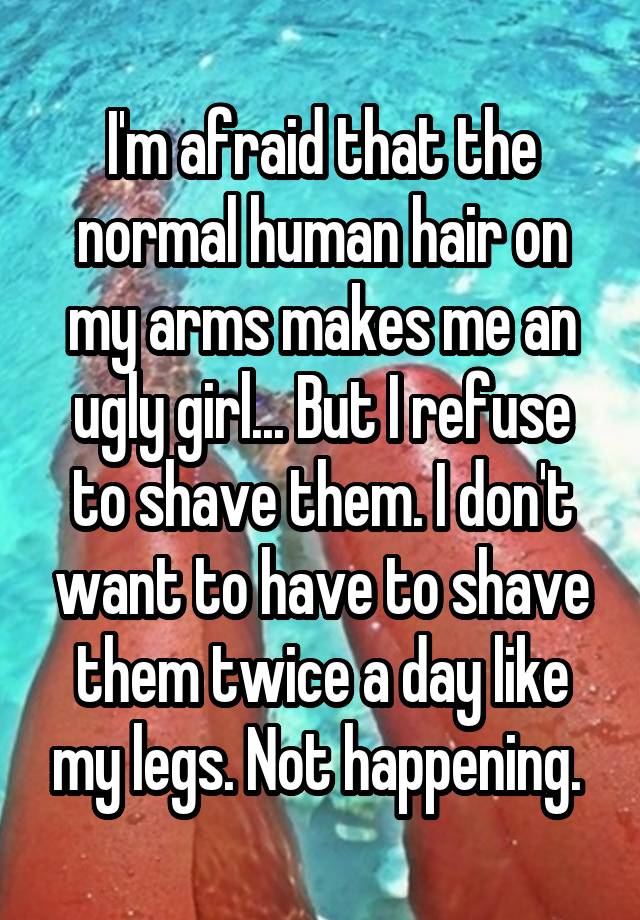 I'm afraid that the normal human hair on my arms makes me an ugly girl... But I refuse to shave them. I don't want to have to shave them twice a day like my legs. Not happening. 