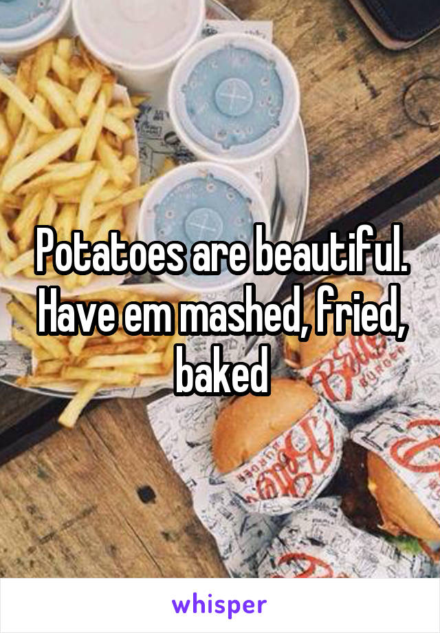 Potatoes are beautiful. Have em mashed, fried, baked