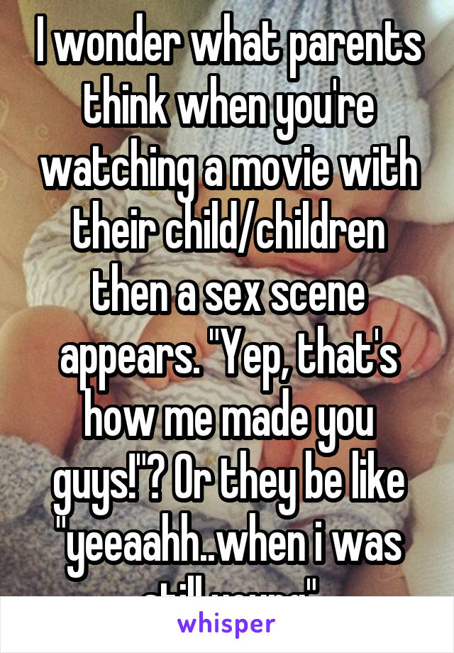 I wonder what parents think when you're watching a movie with their child/children then a sex scene appears. "Yep, that's how me made you guys!"? Or they be like "yeeaahh..when i was still young"