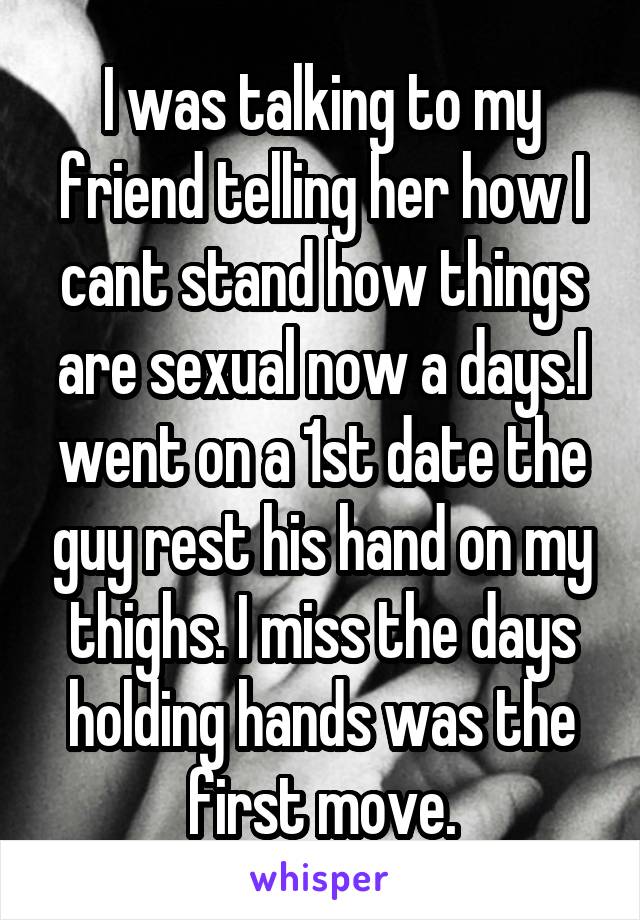 I was talking to my friend telling her how I cant stand how things are sexual now a days.I went on a 1st date the guy rest his hand on my thighs. I miss the days holding hands was the first move.