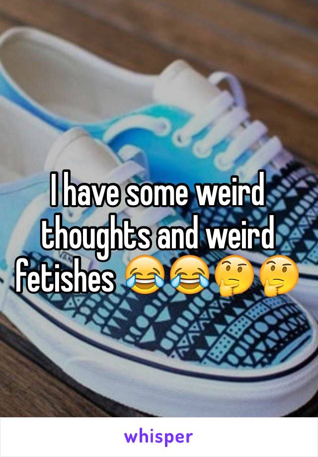 I have some weird thoughts and weird fetishes 😂😂🤔🤔