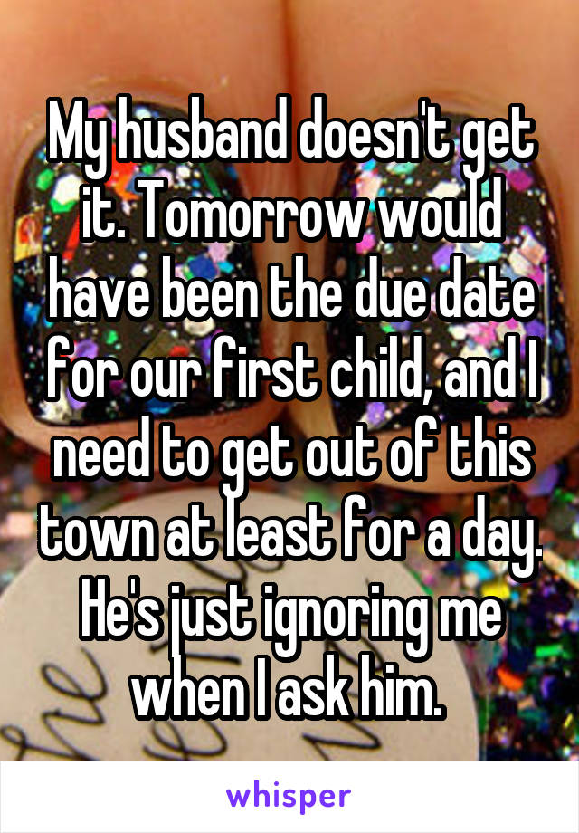 My husband doesn't get it. Tomorrow would have been the due date for our first child, and I need to get out of this town at least for a day. He's just ignoring me when I ask him. 