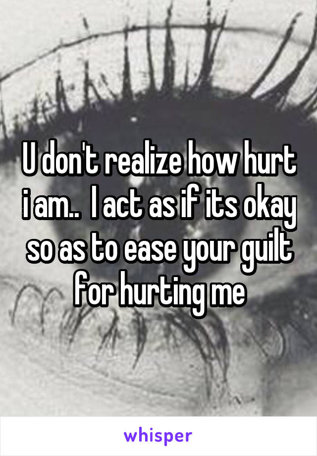 U don't realize how hurt i am..  I act as if its okay so as to ease your guilt for hurting me