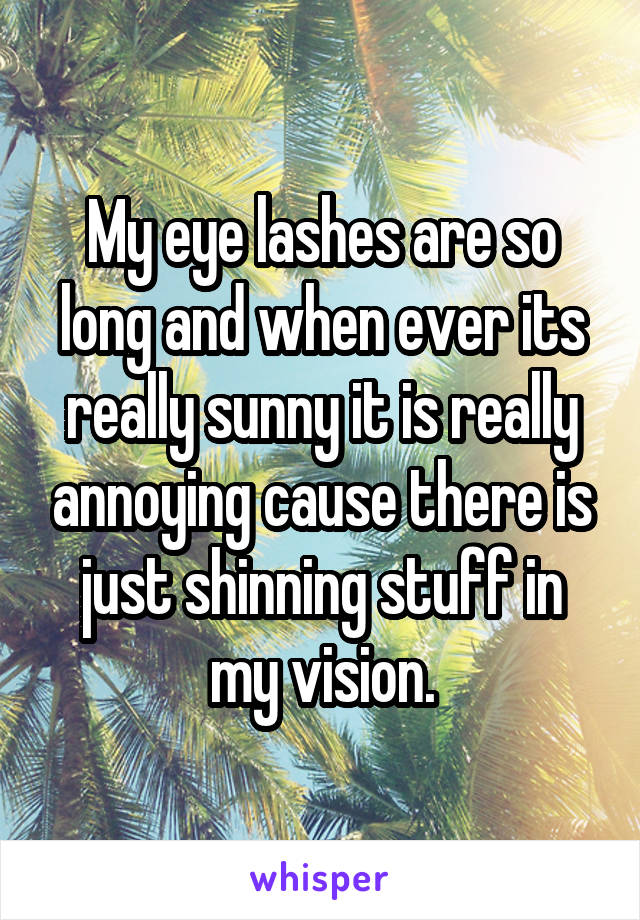 My eye lashes are so long and when ever its really sunny it is really annoying cause there is just shinning stuff in my vision.