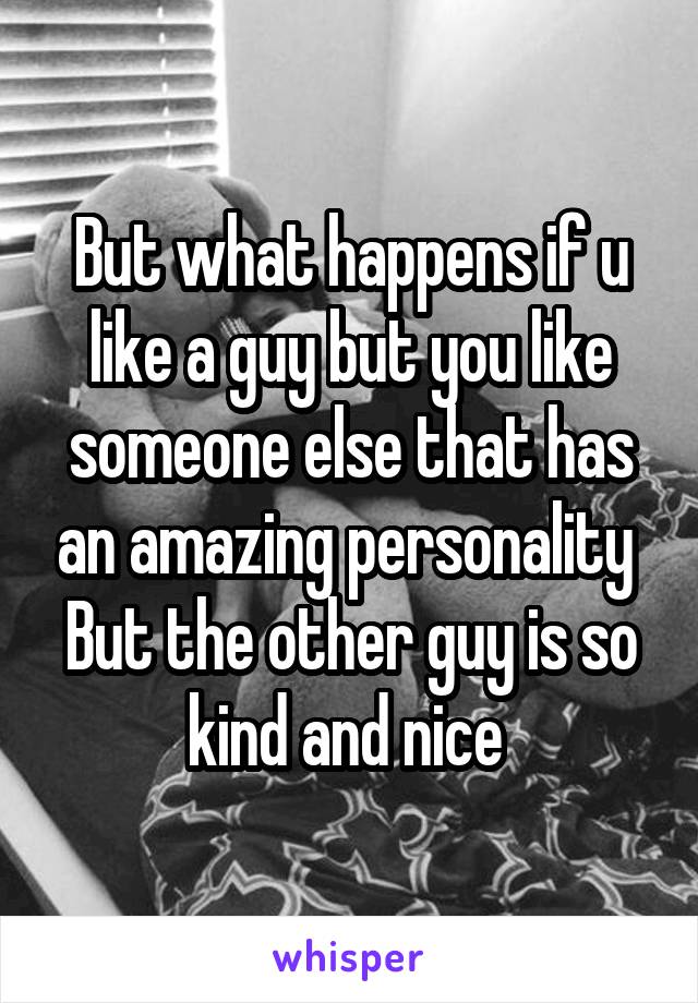 But what happens if u like a guy but you like someone else that has an amazing personality 
But the other guy is so kind and nice 