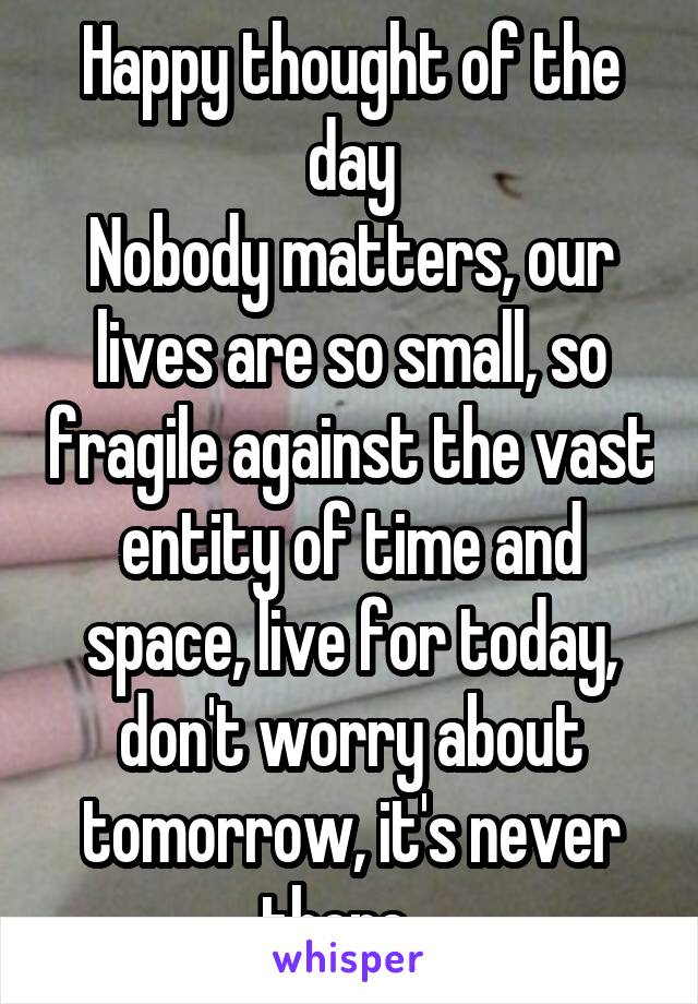 Happy thought of the day
Nobody matters, our lives are so small, so fragile against the vast entity of time and space, live for today, don't worry about tomorrow, it's never there...