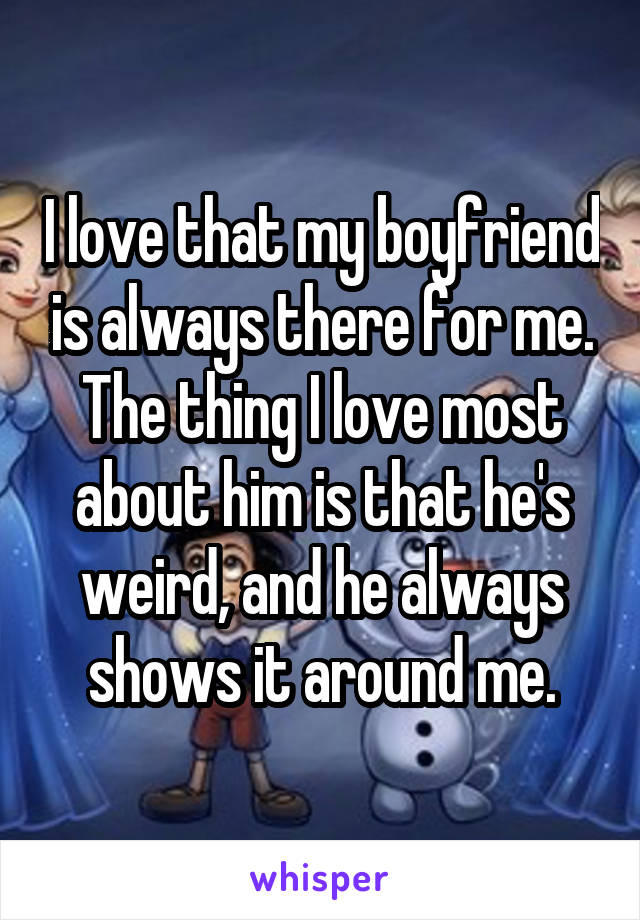 I love that my boyfriend is always there for me. The thing I love most about him is that he's weird, and he always shows it around me.