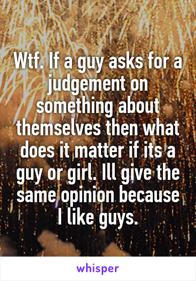 Wtf. If a guy asks for a judgement on something about themselves then what does it matter if its a guy or girl. Ill give the same opinion because I like guys.