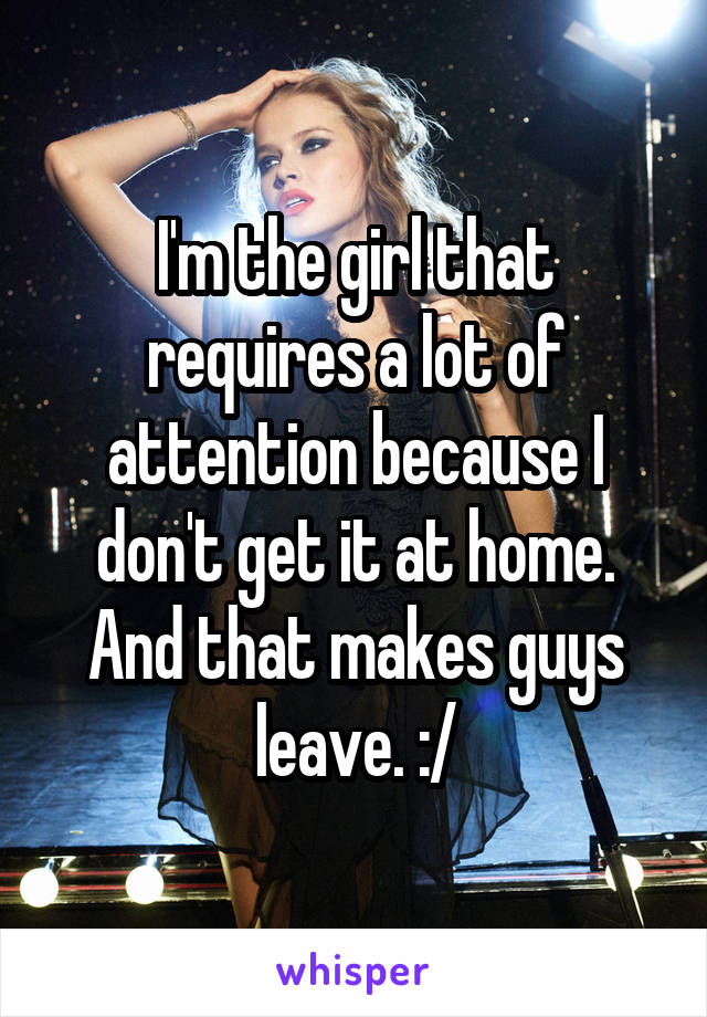 I'm the girl that requires a lot of attention because I don't get it at home. And that makes guys leave. :/