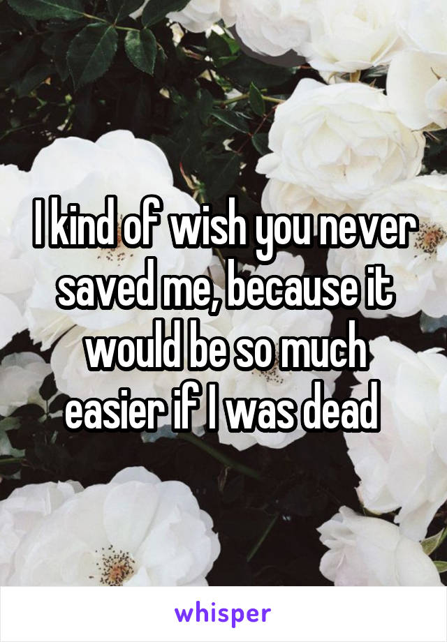 I kind of wish you never saved me, because it would be so much easier if I was dead 