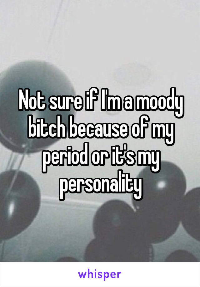 Not sure if I'm a moody bitch because of my period or it's my personality