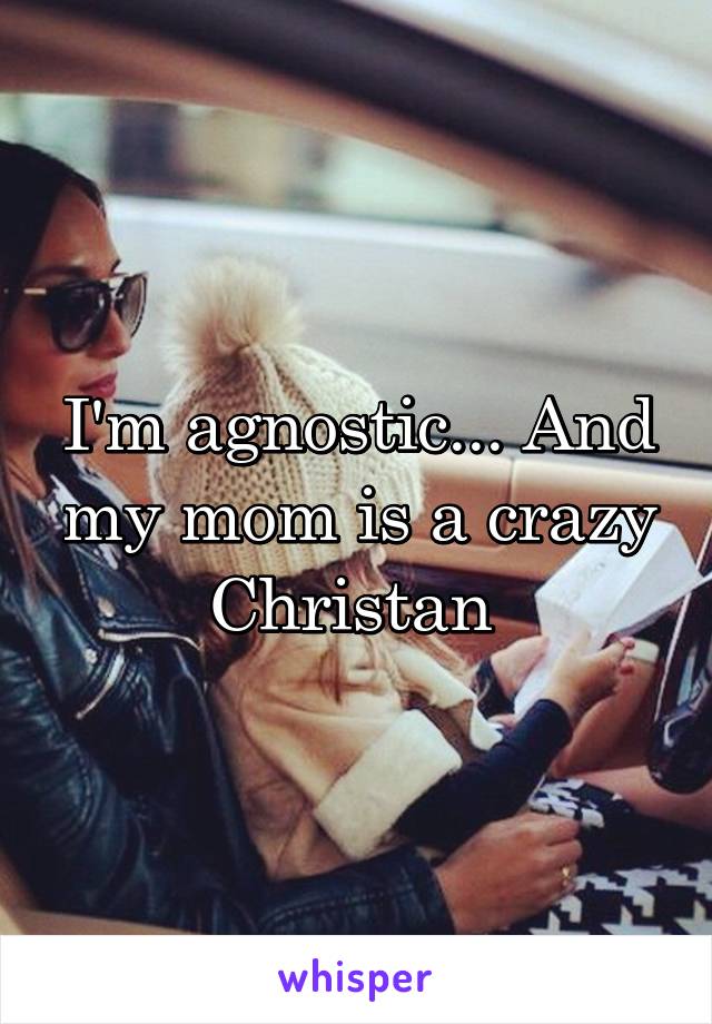 I'm agnostic... And my mom is a crazy Christan 