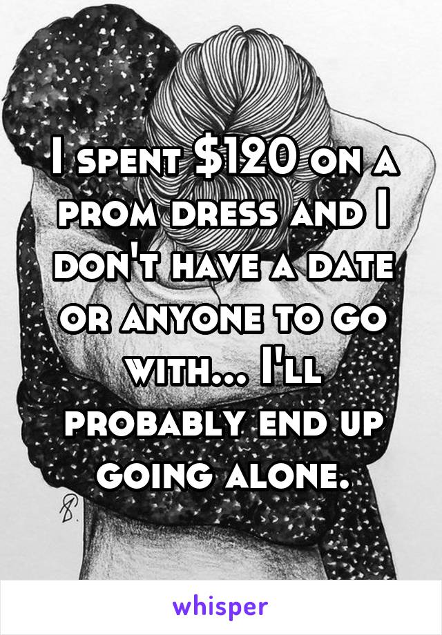 I spent $120 on a prom dress and I don't have a date or anyone to go with... I'll probably end up going alone.