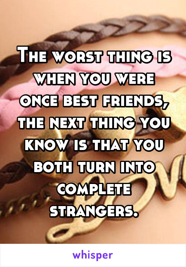 The worst thing is when you were once best friends, the next thing you know is that you both turn into complete strangers.