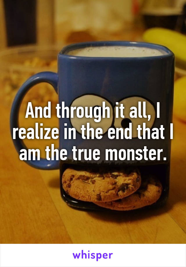 And through it all, I realize in the end that I am the true monster.