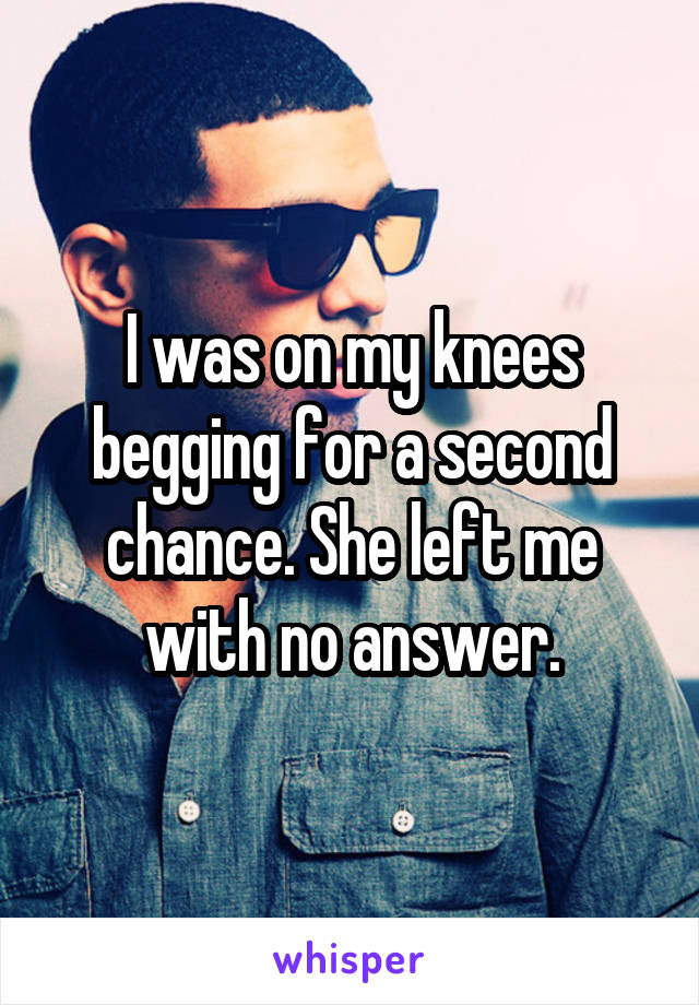 I was on my knees begging for a second chance. She left me with no answer.