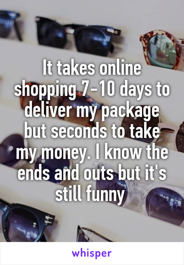 It takes online shopping 7-10 days to deliver my package but seconds to take my money. I know the ends and outs but it's still funny 