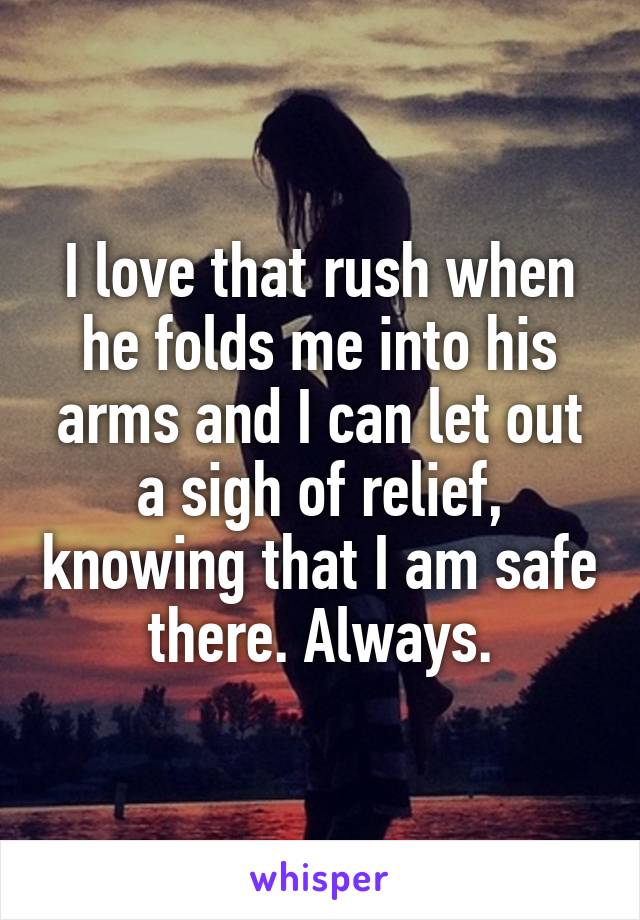 I love that rush when he folds me into his arms and I can let out a sigh of relief, knowing that I am safe there. Always.