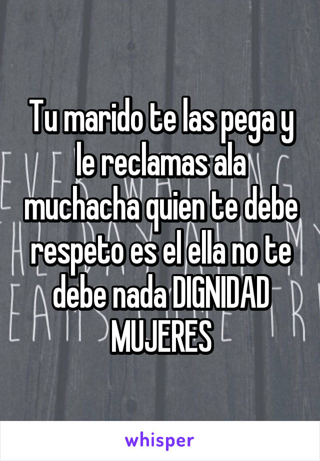 Tu marido te las pega y le reclamas ala muchacha quien te debe respeto es el ella no te debe nada DIGNIDAD MUJERES