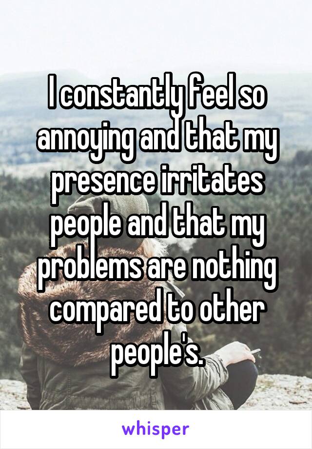 I constantly feel so annoying and that my presence irritates people and that my problems are nothing compared to other people's.