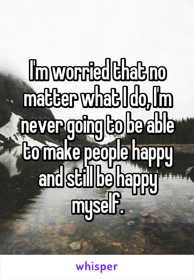 I'm worried that no matter what I do, I'm never going to be able to make people happy and still be happy myself.