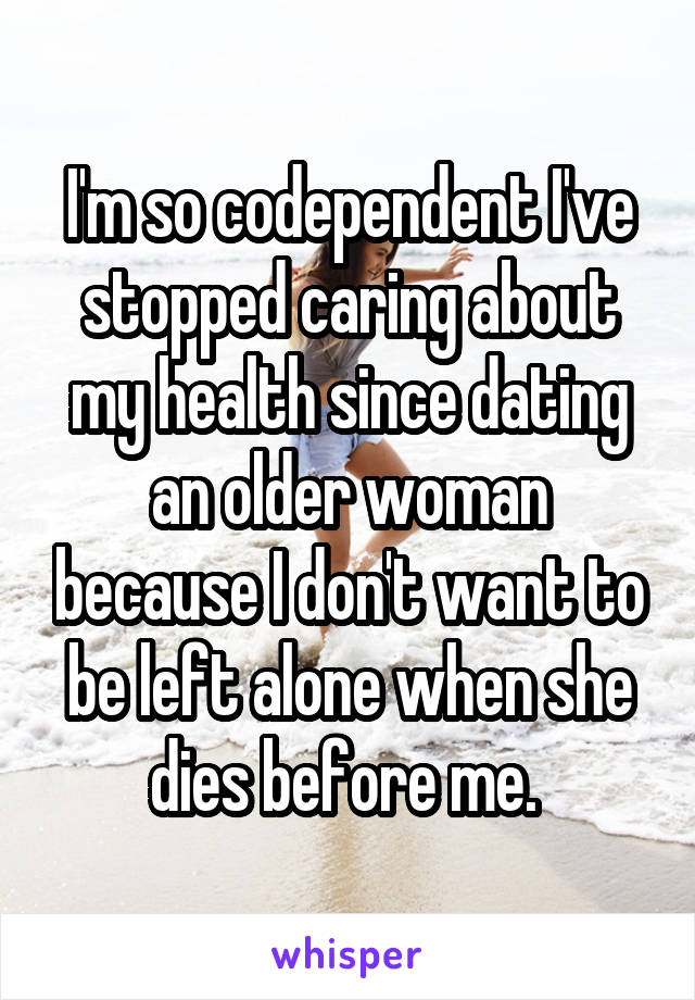 I'm so codependent I've stopped caring about my health since dating an older woman because I don't want to be left alone when she dies before me. 