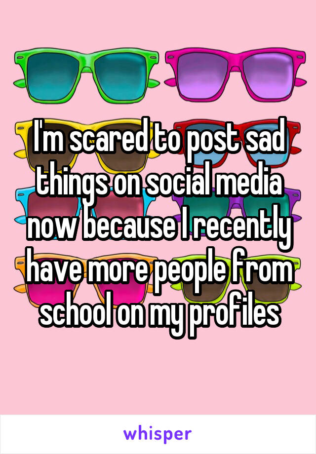 I'm scared to post sad things on social media now because I recently have more people from school on my profiles