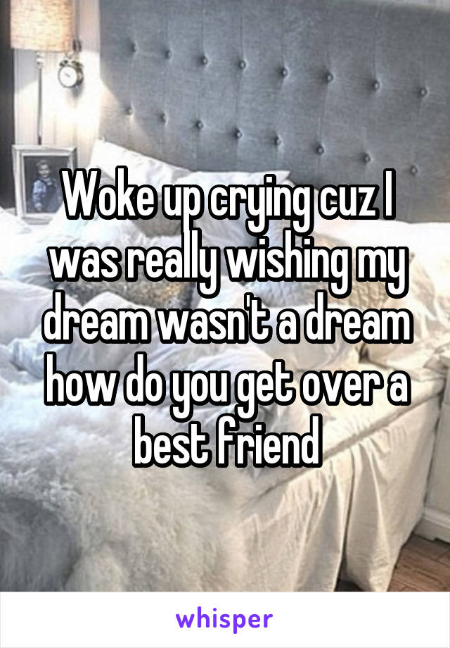 Woke up crying cuz I was really wishing my dream wasn't a dream how do you get over a best friend