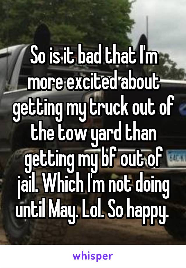 So is it bad that I'm more excited about getting my truck out of the tow yard than getting my bf out of jail. Which I'm not doing until May. Lol. So happy. 