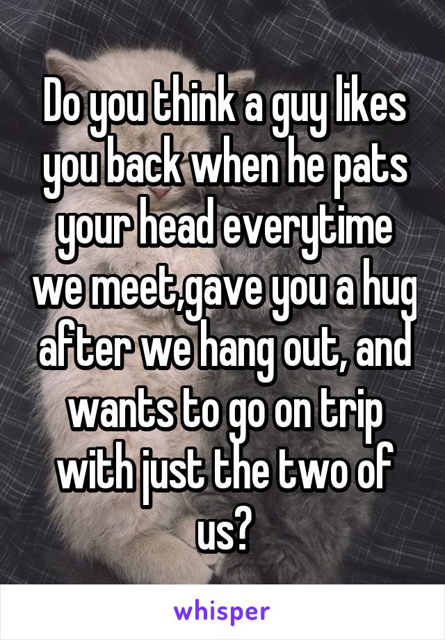 Do you think a guy likes you back when he pats your head everytime we meet,gave you a hug after we hang out, and wants to go on trip with just the two of us?