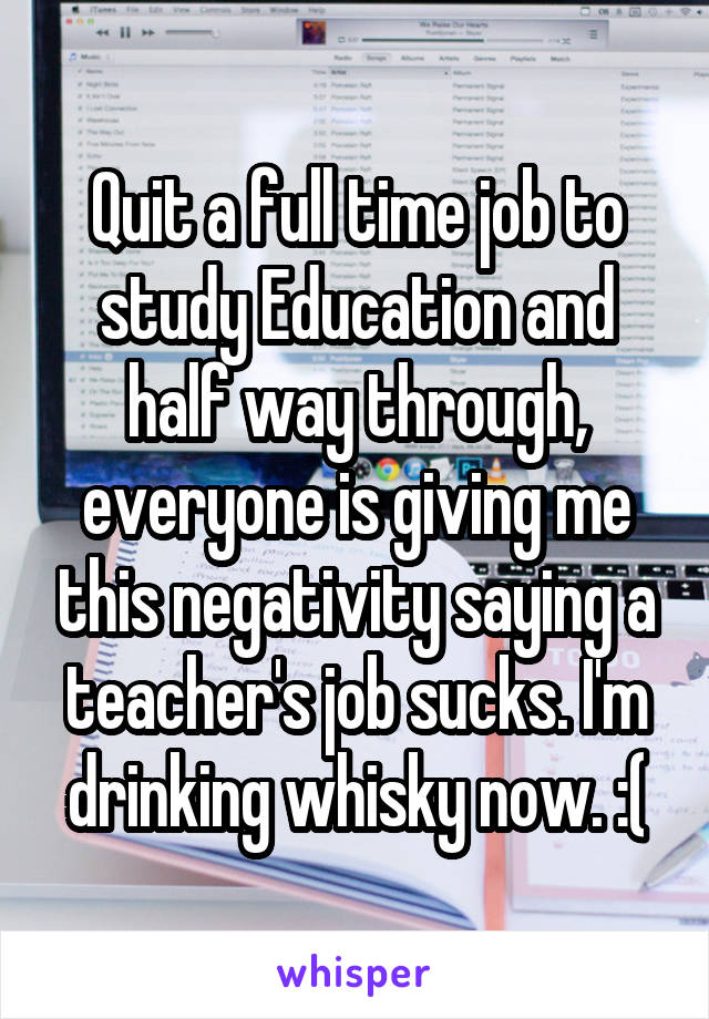 Quit a full time job to study Education and half way through, everyone is giving me this negativity saying a teacher's job sucks. I'm drinking whisky now. :(