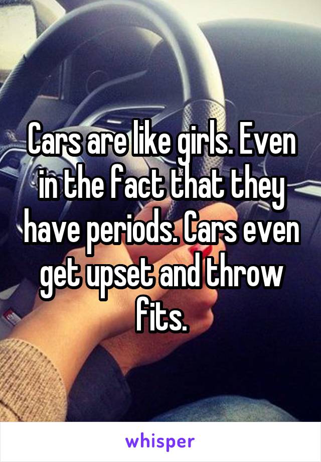 Cars are like girls. Even in the fact that they have periods. Cars even get upset and throw fits.