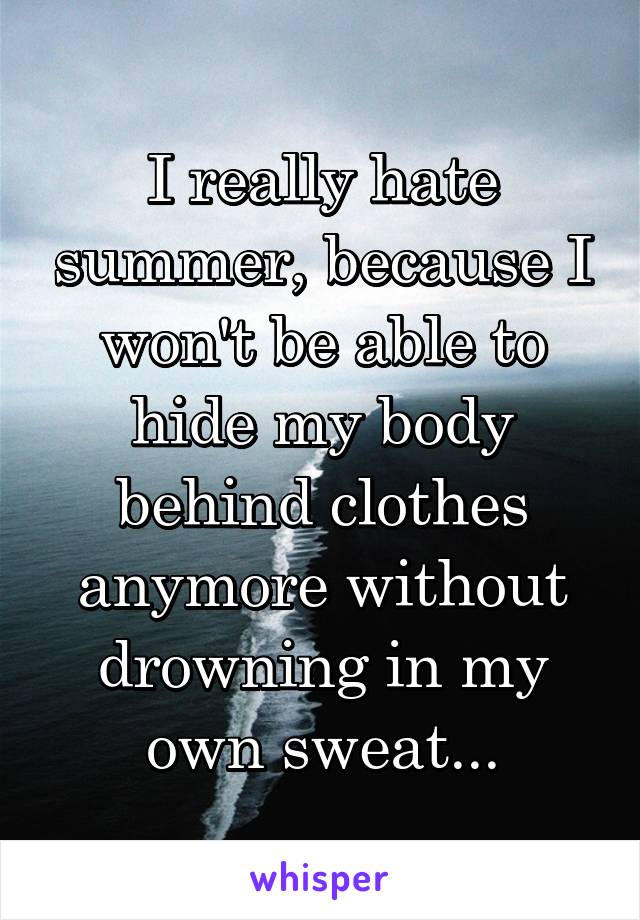 I really hate summer, because I won't be able to hide my body behind clothes anymore without drowning in my own sweat...