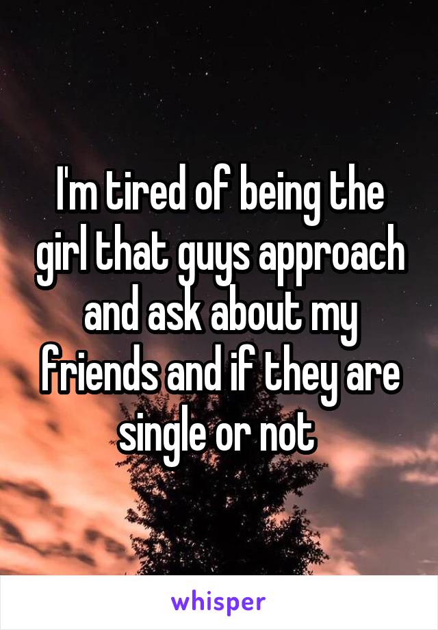 I'm tired of being the girl that guys approach and ask about my friends and if they are single or not 