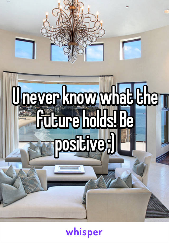 U never know what the future holds! Be positive ;)