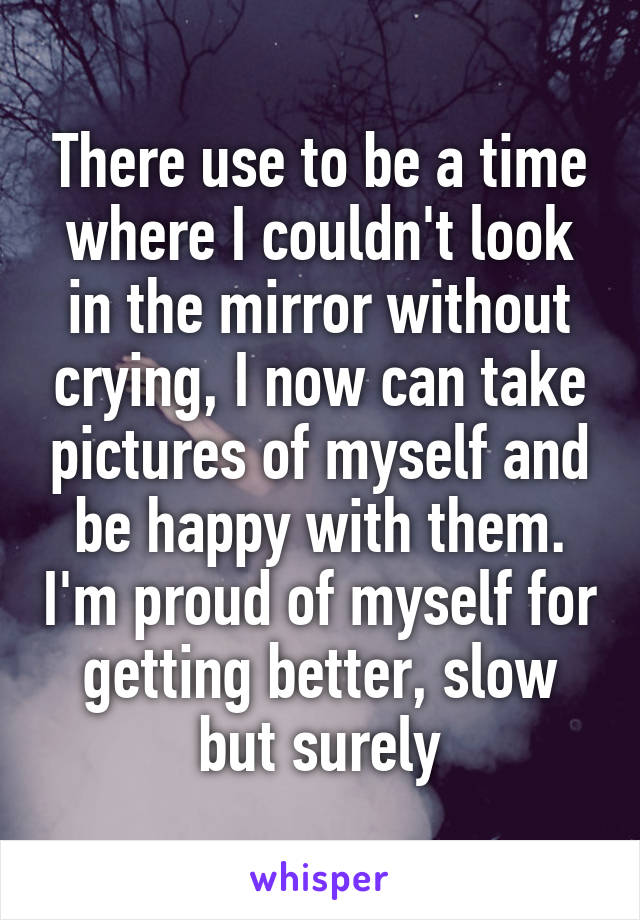 There use to be a time where I couldn't look in the mirror without crying, I now can take pictures of myself and be happy with them. I'm proud of myself for getting better, slow but surely